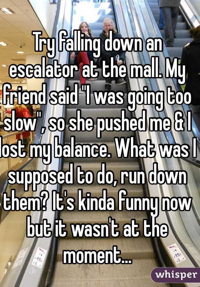 Try falling down an escalator at the mall. My friend said "I was going too slow", so she pushed me & I lost my balance. What was I supposed to do, run down them? It's kinda funny now but it wasn't at the moment...