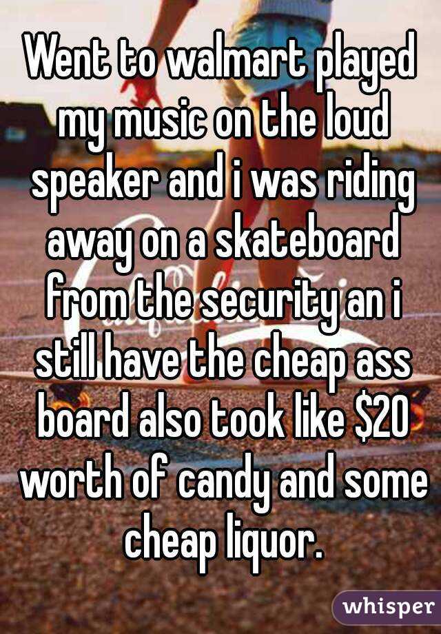 Went to walmart played my music on the loud speaker and i was riding away on a skateboard from the security an i still have the cheap ass board also took like $20 worth of candy and some cheap liquor.