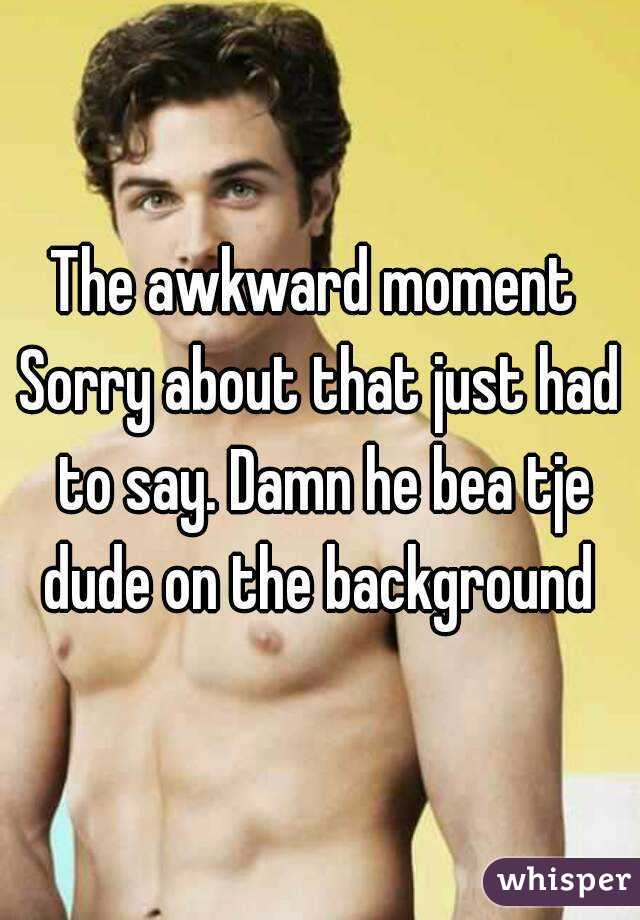 The awkward moment 
Sorry about that just had to say. Damn he bea tje dude on the background 
