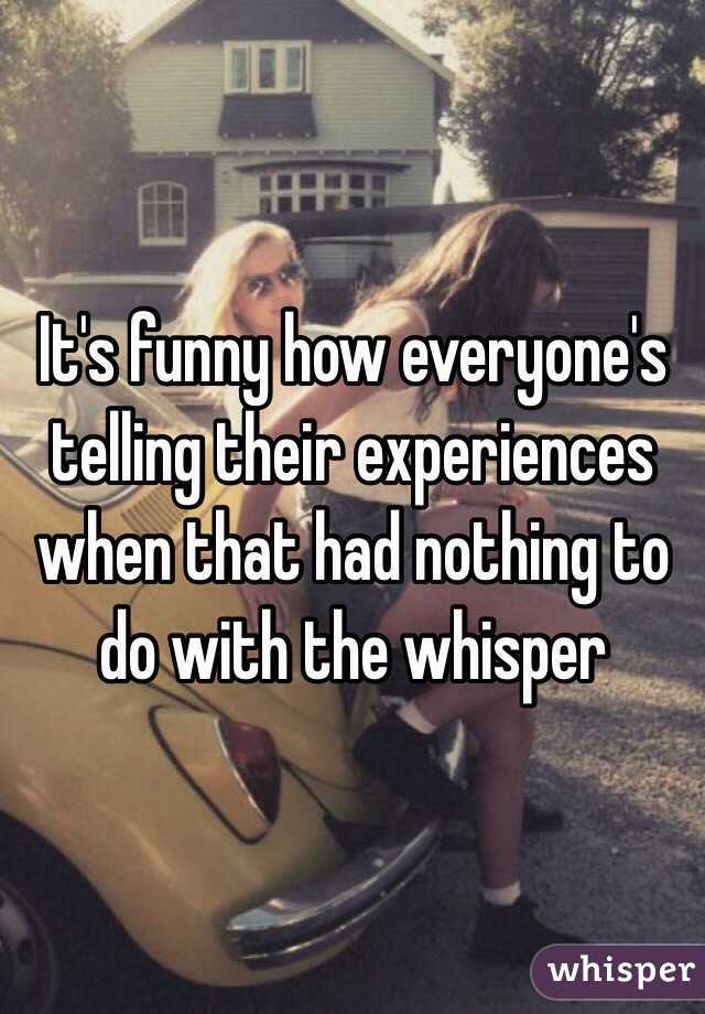 It's funny how everyone's telling their experiences when that had nothing to do with the whisper