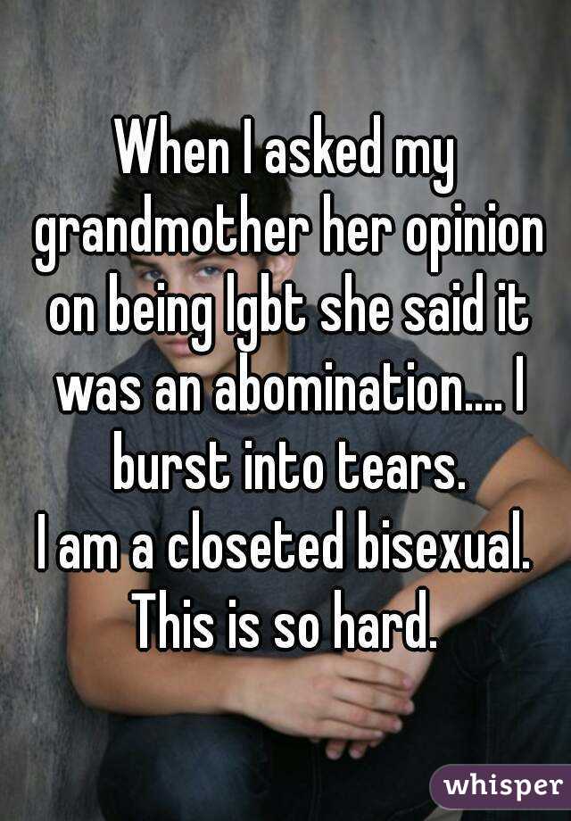 When I asked my grandmother her opinion on being lgbt she said it was an abomination.... I burst into tears.
I am a closeted bisexual.
This is so hard.