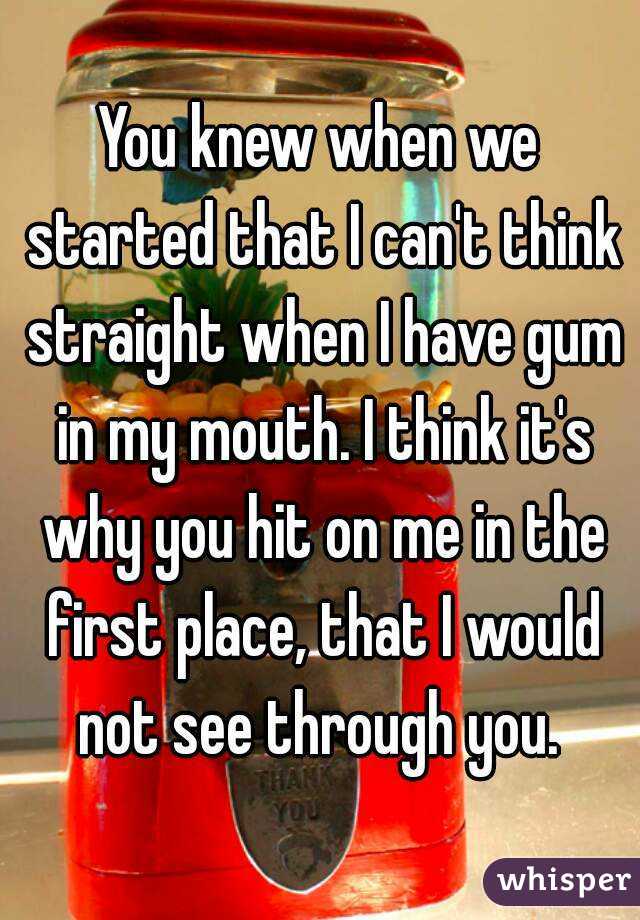 You knew when we started that I can't think straight when I have gum in my mouth. I think it's why you hit on me in the first place, that I would not see through you. 