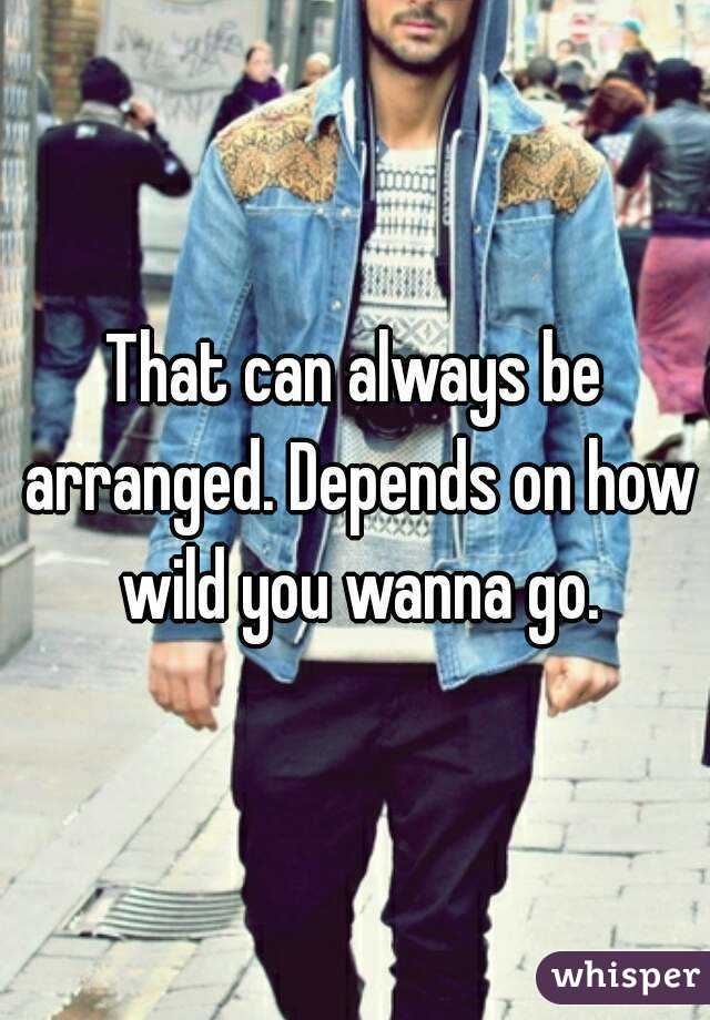That can always be arranged. Depends on how wild you wanna go.