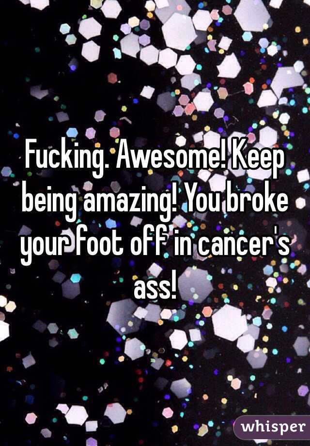 Fucking. Awesome! Keep being amazing! You broke your foot off in cancer's ass!