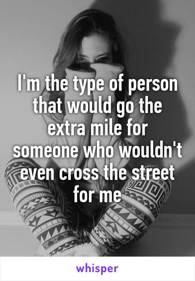 I'm the type of person that would go the extra mile for someone who wouldn't even cross the street for me