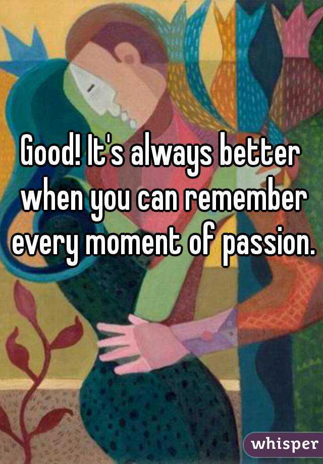 Good! It's always better when you can remember every moment of passion. 