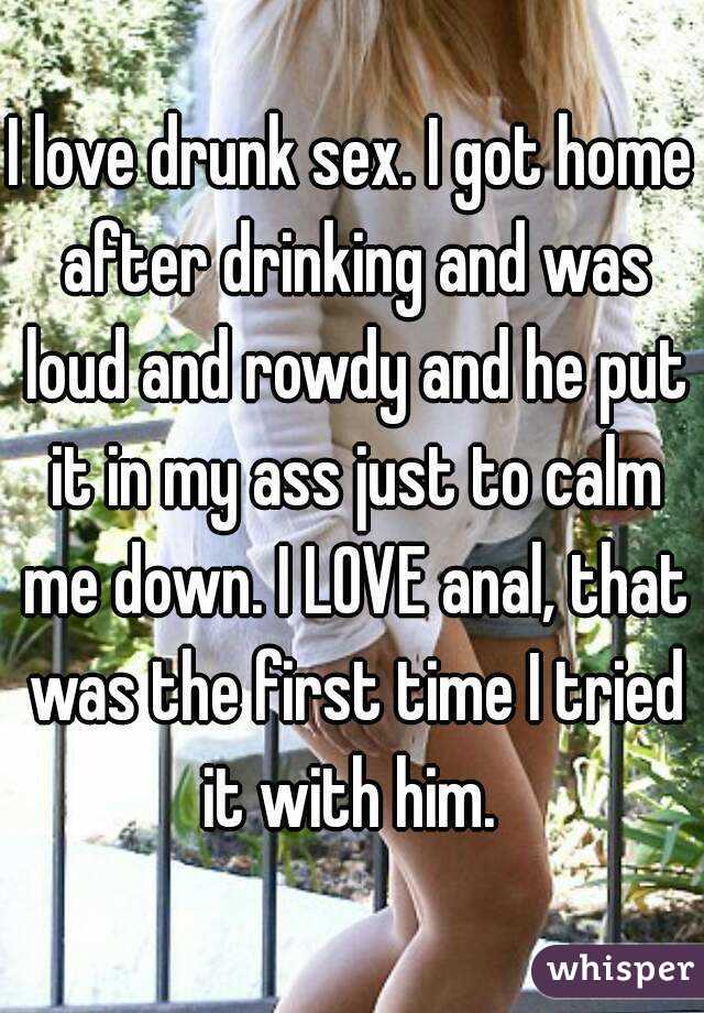 I love drunk sex. I got home after drinking and was loud and rowdy and he put it in my ass just to calm me down. I LOVE anal, that was the first time I tried it with him. 