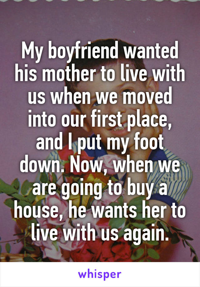 My boyfriend wanted his mother to live with us when we moved into our first place, and I put my foot down. Now, when we are going to buy a house, he wants her to live with us again.