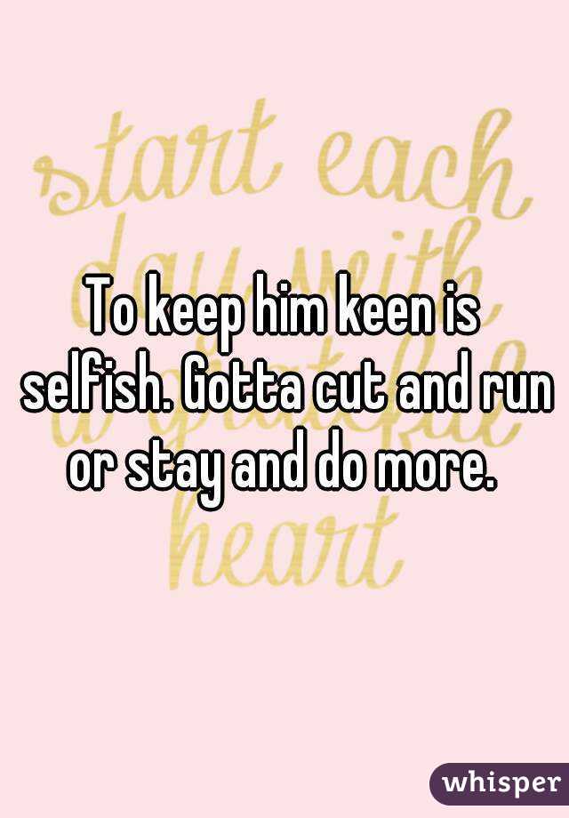To keep him keen is selfish. Gotta cut and run or stay and do more. 