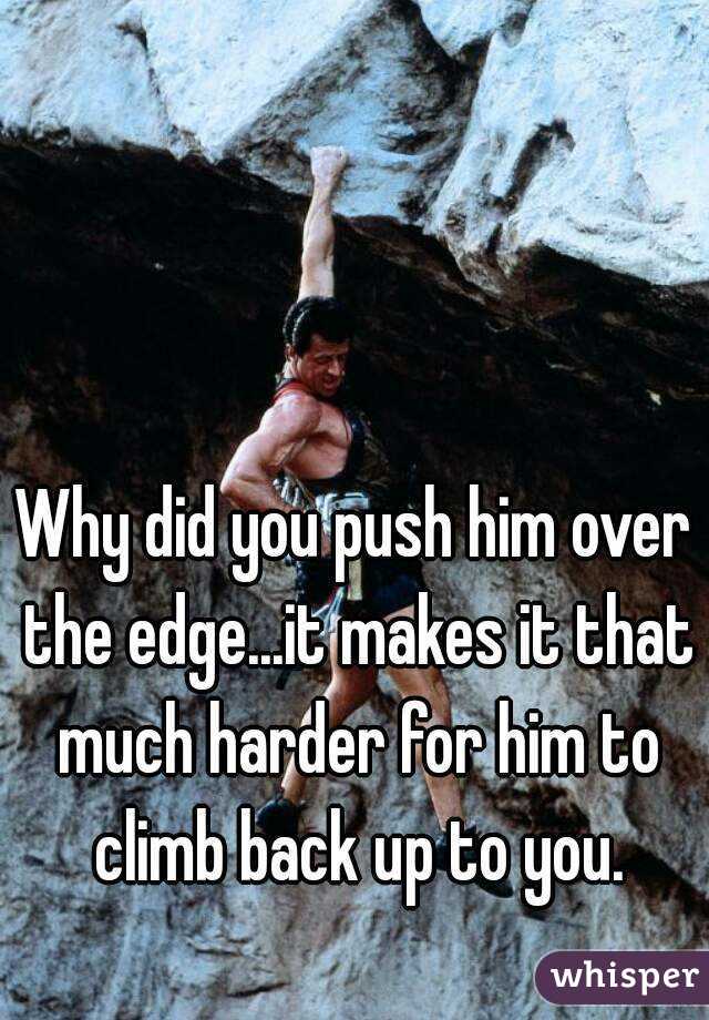 Why did you push him over the edge...it makes it that much harder for him to climb back up to you.