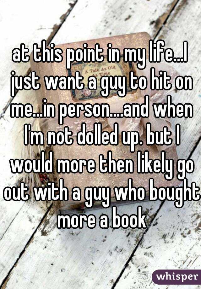 at this point in my life...I just want a guy to hit on me...in person....and when I'm not dolled up. but I would more then likely go out with a guy who bought more a book