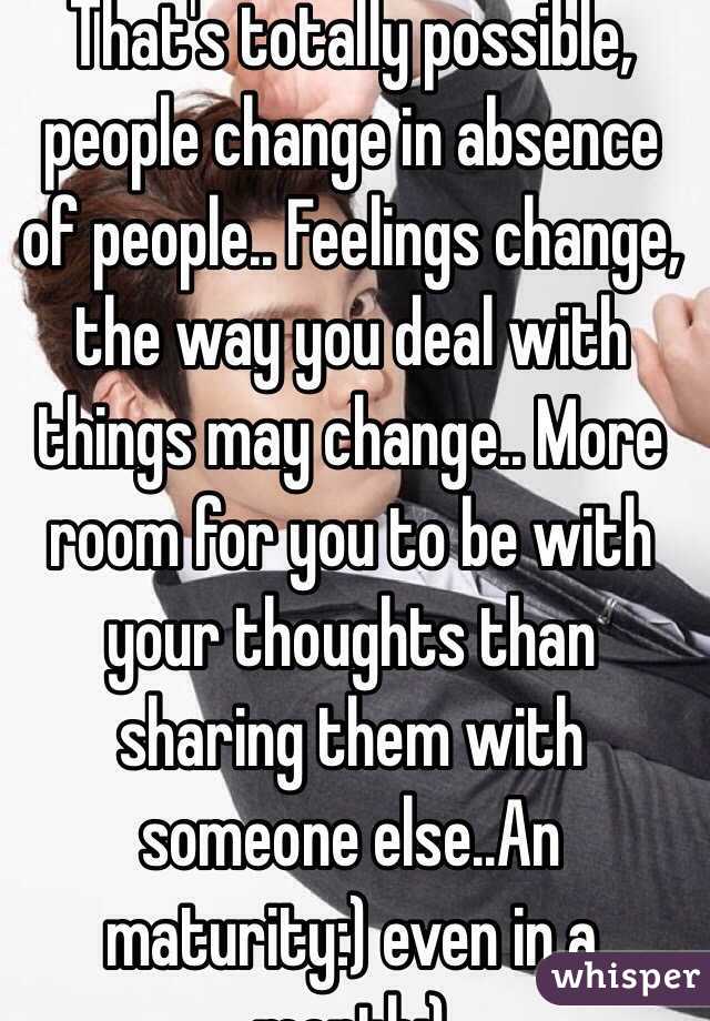 That's totally possible, people change in absence of people.. Feelings change, the way you deal with things may change.. More room for you to be with your thoughts than sharing them with someone else..An maturity:) even in a month:)