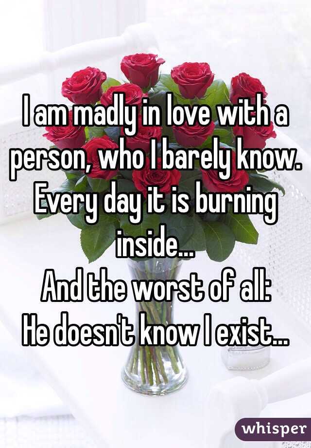 I am madly in love with a person, who I barely know. Every day it is burning inside...
And the worst of all:
He doesn't know I exist...