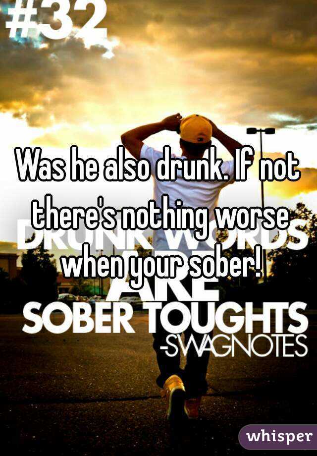 Was he also drunk. If not there's nothing worse when your sober!