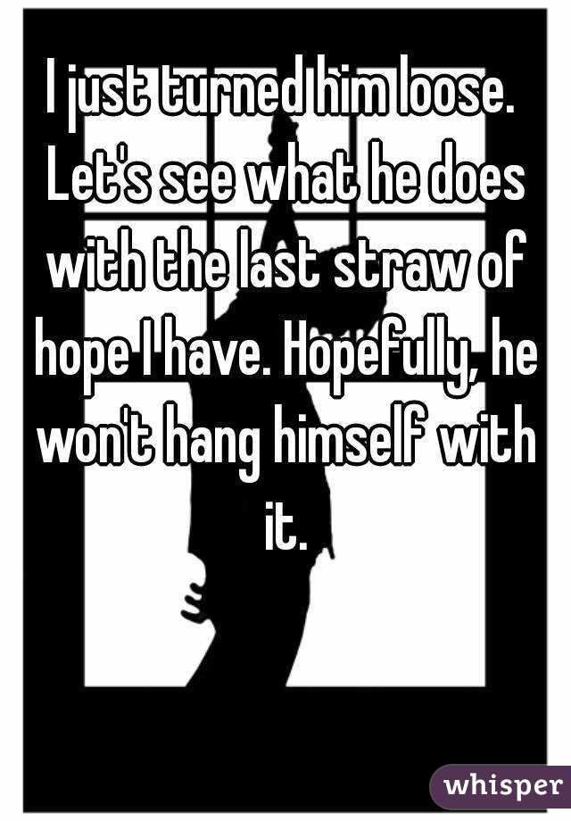 I just turned him loose. Let's see what he does with the last straw of hope I have. Hopefully, he won't hang himself with it.