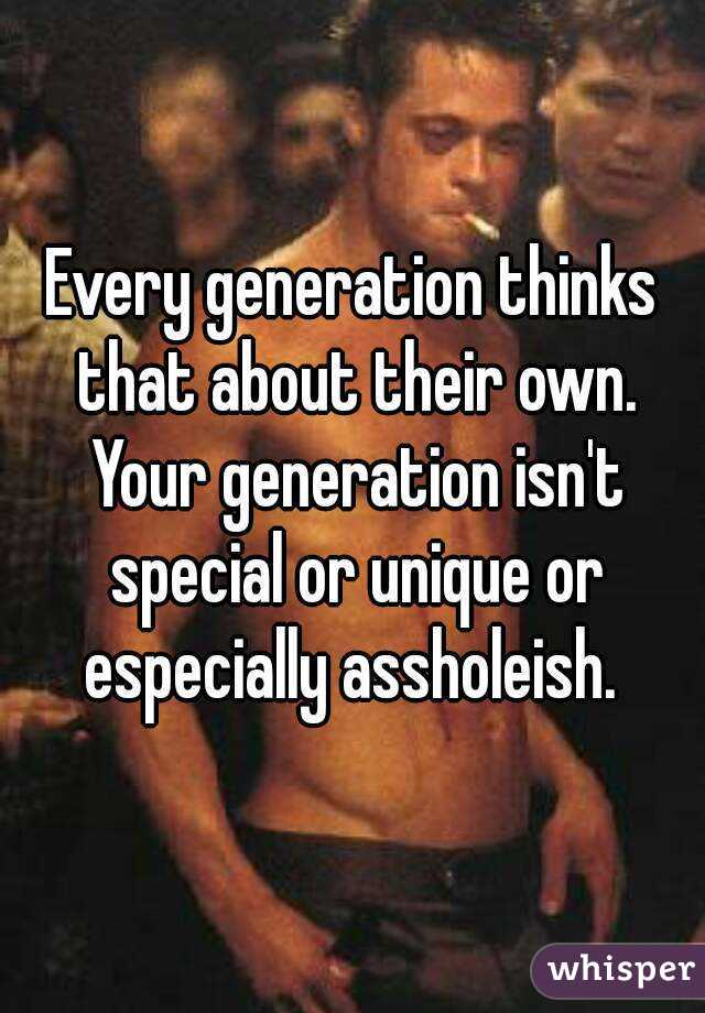 Every generation thinks that about their own. Your generation isn't special or unique or especially assholeish. 