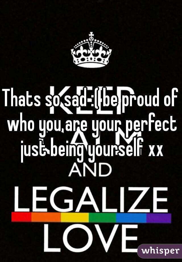Thats so sad :( be proud of who you are your perfect just being yourself xx