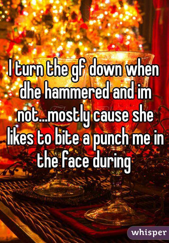 I turn the gf down when dhe hammered and im not...mostly cause she likes to bite a punch me in the face during 