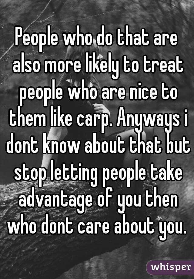 People who do that are also more likely to treat people who are nice to them like carp. Anyways i dont know about that but stop letting people take advantage of you then who dont care about you. 