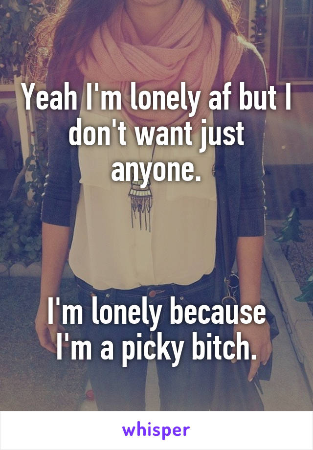 Yeah I'm lonely af but I don't want just anyone.



I'm lonely because I'm a picky bitch.