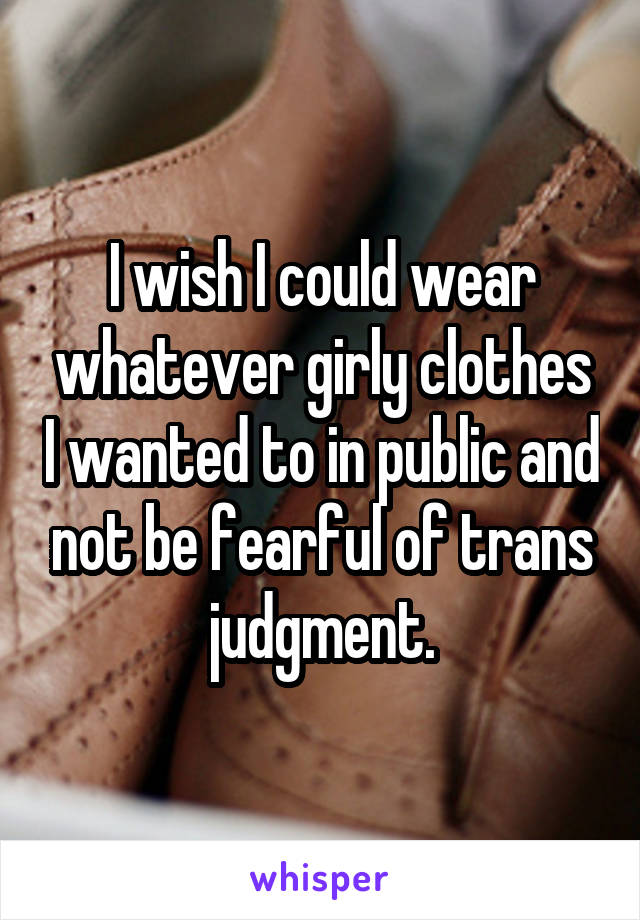 I wish I could wear whatever girly clothes I wanted to in public and not be fearful of trans judgment.