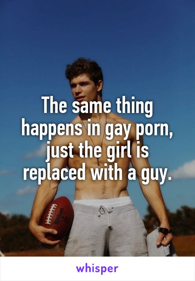 The same thing happens in gay porn, just the girl is replaced with a guy.