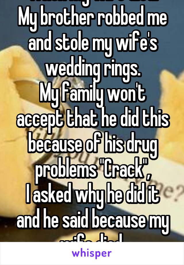 When my wife died.
My brother robbed me and stole my wife's wedding rings.
My family won't accept that he did this because of his drug problems "Crack",
I asked why he did it and he said because my wife died.
How dare him!!!!
