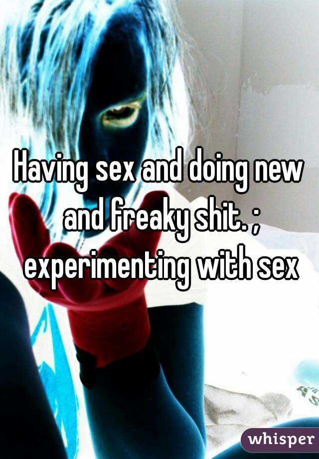 Having sex and doing new and freaky shit. ; experimenting with sex