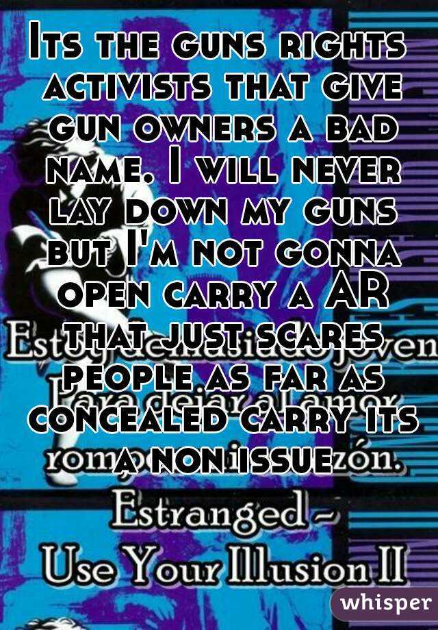 Its the guns rights activists that give gun owners a bad name. I will never lay down my guns but I'm not gonna open carry a AR that just scares people as far as concealed carry its a non issue