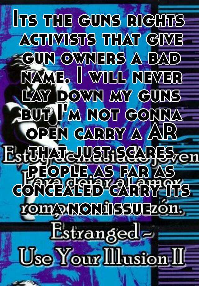 Its the guns rights activists that give gun owners a bad name. I will never lay down my guns but I'm not gonna open carry a AR that just scares people as far as concealed carry its a non issue