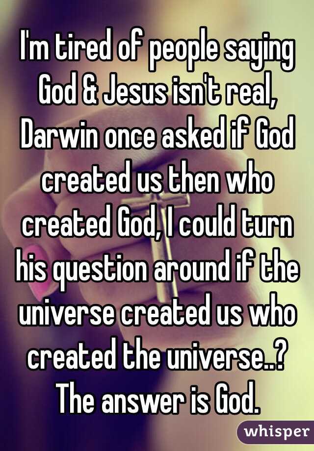 I'm tired of people saying God & Jesus isn't real, Darwin once asked if God created us then who created God, I could turn his question around if the universe created us who created the universe..? The answer is God. 