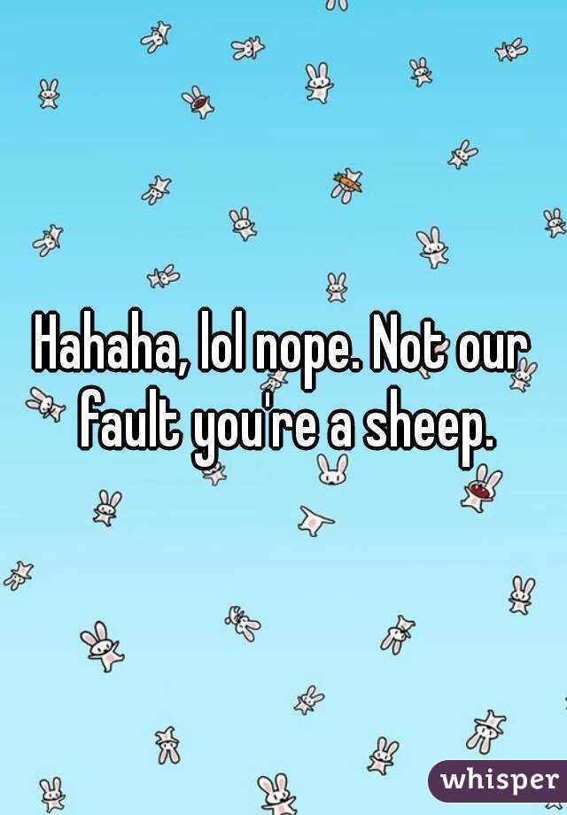 Hahaha, lol nope. Not our fault you're a sheep.