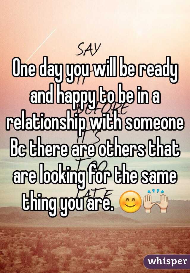 One day you will be ready and happy to be in a relationship with someone Bc there are others that are looking for the same thing you are. 😊🙌