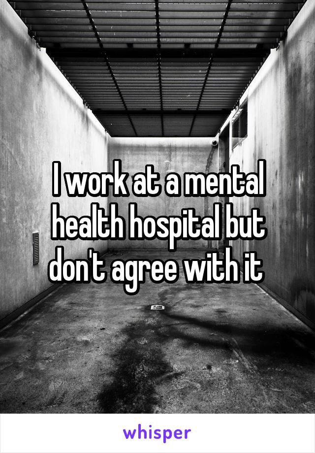 I work at a mental health hospital but don't agree with it 