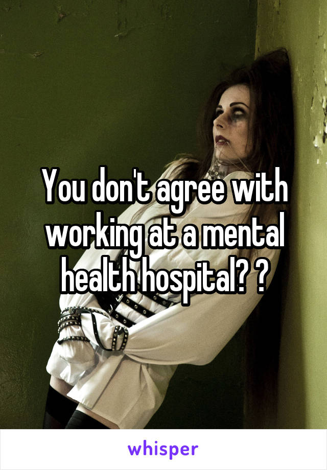 You don't agree with working at a mental health hospital? ?
