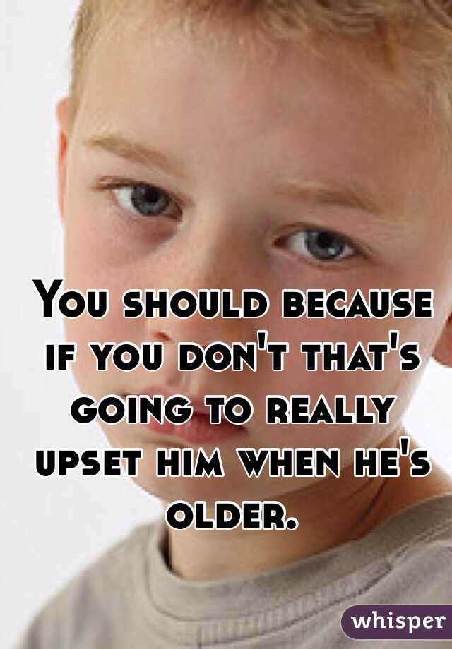 You should because if you don't that's going to really upset him when he's older.