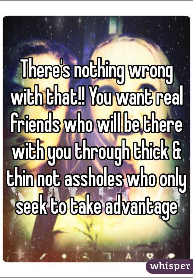 There's nothing wrong with that!! You want real friends who will be there with you through thick & thin not assholes who only seek to take advantage