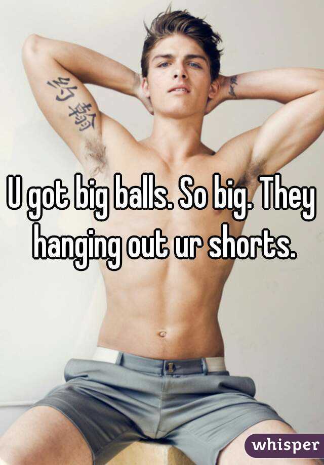 U got big balls. So big. They hanging out ur shorts.