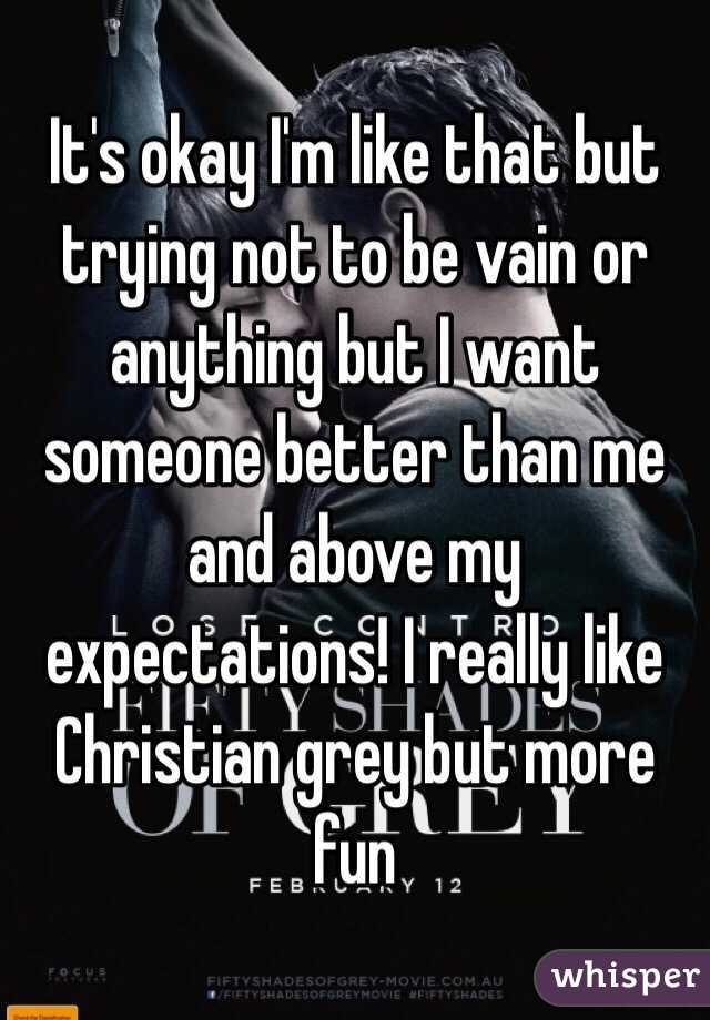 It's okay I'm like that but trying not to be vain or anything but I want someone better than me and above my expectations! I really like Christian grey but more fun