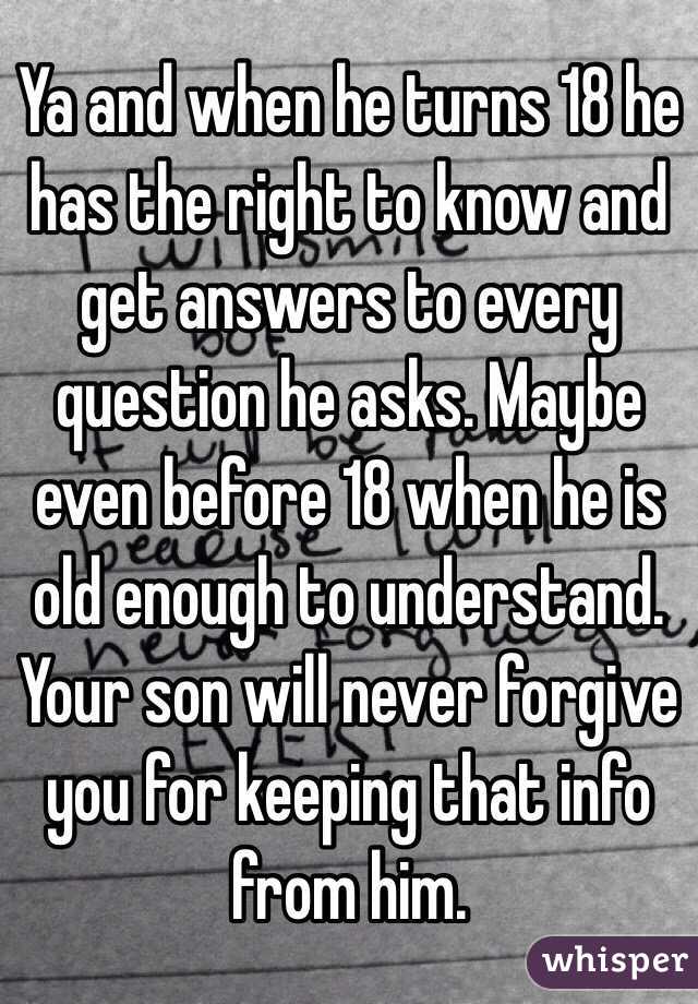 Ya and when he turns 18 he has the right to know and get answers to every question he asks. Maybe even before 18 when he is old enough to understand. Your son will never forgive you for keeping that info from him. 