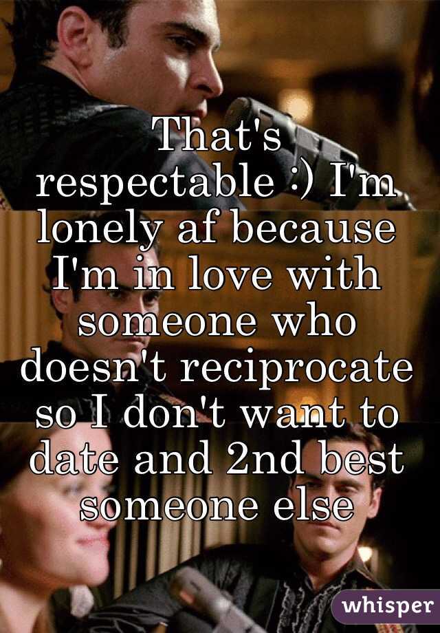 That's respectable :) I'm lonely af because I'm in love with someone who doesn't reciprocate so I don't want to date and 2nd best someone else 