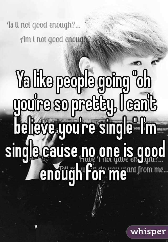 Ya like people going "oh you're so pretty, I can't believe you're single" I'm single cause no one is good enough for me 