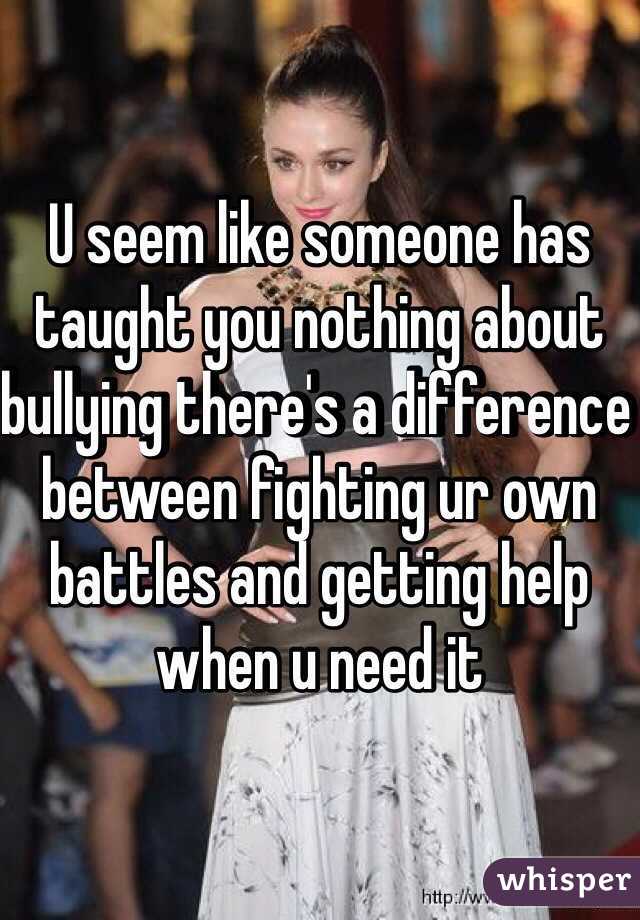 U seem like someone has taught you nothing about bullying there's a difference between fighting ur own battles and getting help when u need it