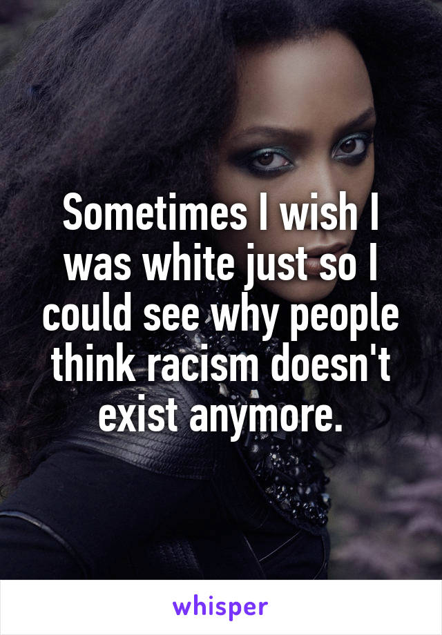 Sometimes I wish I was white just so I could see why people think racism doesn't exist anymore.