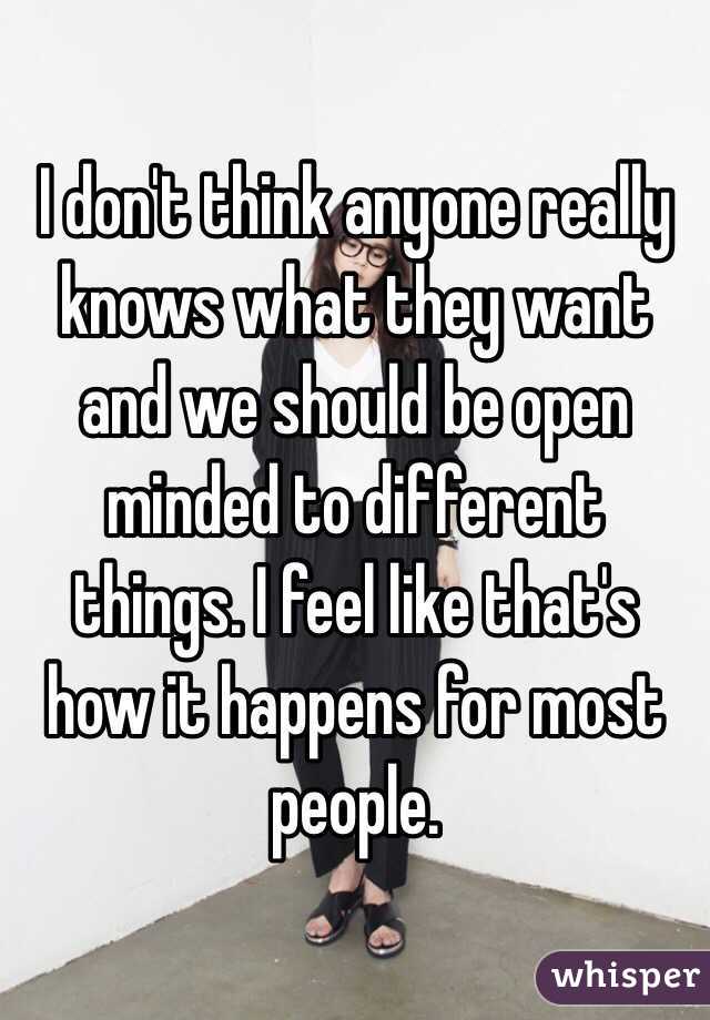 I don't think anyone really knows what they want and we should be open minded to different things. I feel like that's how it happens for most people. 