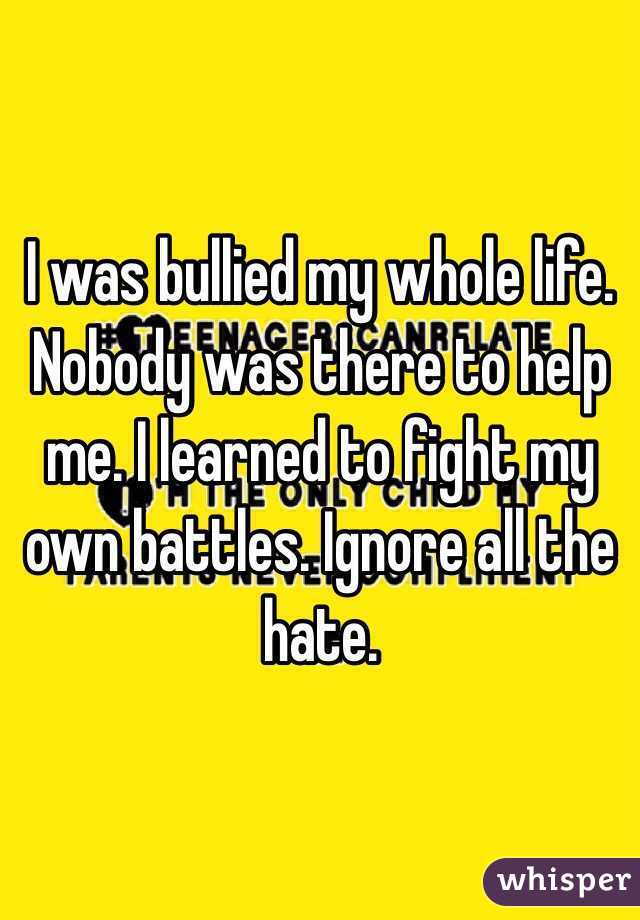 I was bullied my whole life. Nobody was there to help me. I learned to fight my own battles. Ignore all the hate.