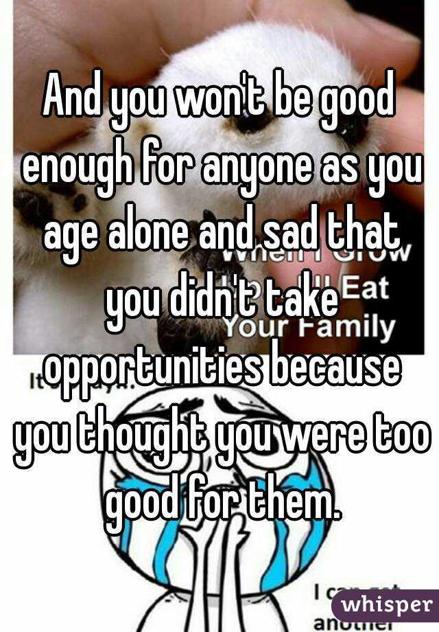 And you won't be good enough for anyone as you age alone and sad that you didn't take opportunities because you thought you were too good for them.