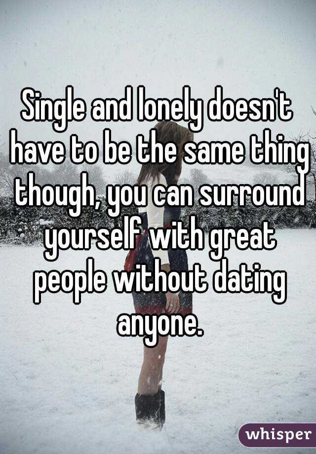 Single and lonely doesn't have to be the same thing though, you can surround yourself with great people without dating anyone.