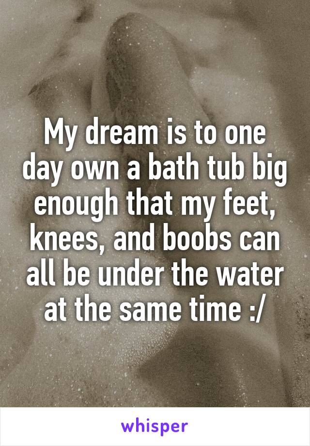 My dream is to one day own a bath tub big enough that my feet, knees, and boobs can all be under the water at the same time :/