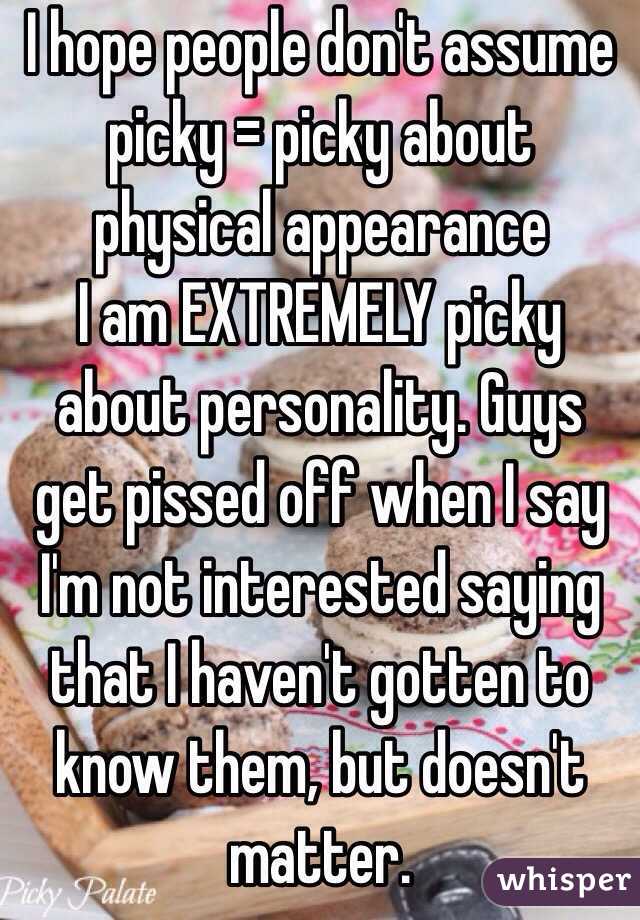 I hope people don't assume picky = picky about physical appearance
I am EXTREMELY picky about personality. Guys get pissed off when I say I'm not interested saying that I haven't gotten to know them, but doesn't matter.